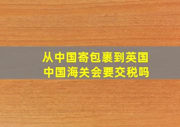 从中国寄包裹到英国 中国海关会要交税吗